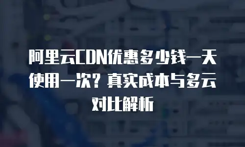 阿里云CDN优惠多少钱一天使用一次？真实成本与多云对比解析