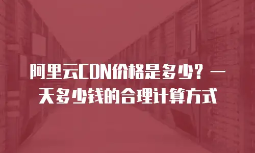 阿里云CDN价格是多少？一天多少钱的合理计算方式