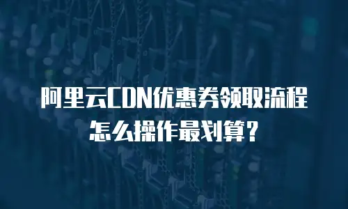 阿里云CDN优惠券领取流程怎么操作最划算？