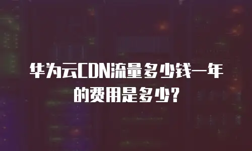 华为云CDN流量多少钱一年的费用是多少？