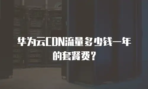 华为云CDN流量多少钱一年的套餐费？