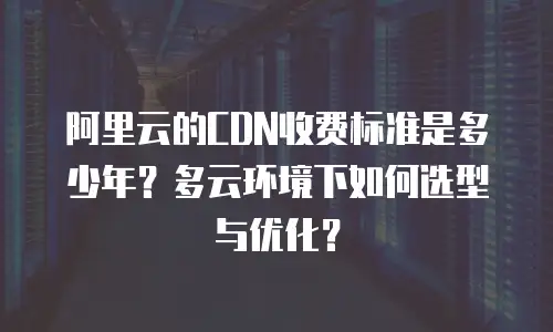 阿里云的CDN收费标准是多少年？多云环境下如何选型与优化？