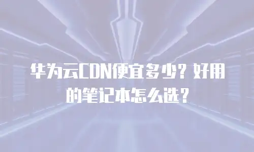 华为云CDN便宜多少？好用的笔记本怎么选？