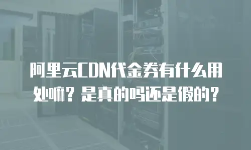 阿里云CDN代金券有什么用处嘛？是真的吗还是假的？