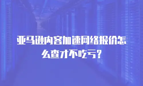 亚马逊内容加速网络报价怎么查才不吃亏？