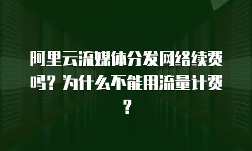 阿里云流媒体分发网络续费吗？为什么不能用流量计费？