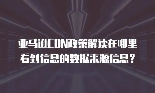 亚马逊CDN政策解读在哪里看到信息的数据来源信息？