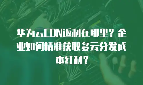 华为云CDN返利在哪里？企业如何精准获取多云分发成本红利？