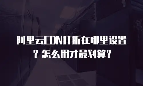 阿里云CDN打折在哪里设置？怎么用才最划算？