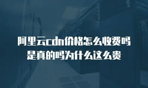 阿里云cdn价格怎么收费吗是真的吗为什么这么贵
