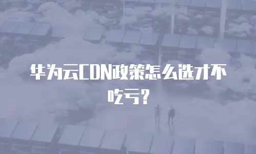 华为云CDN政策怎么选才不吃亏？