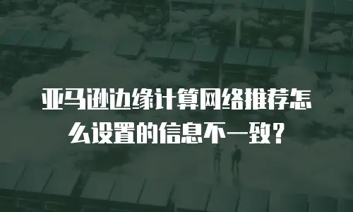 亚马逊边缘计算网络推荐怎么设置的信息不一致？