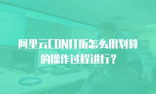 阿里云CDN打折怎么用划算的操作过程进行？