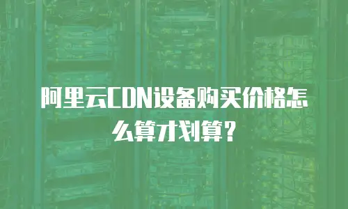 阿里云CDN设备购买价格怎么算才划算？