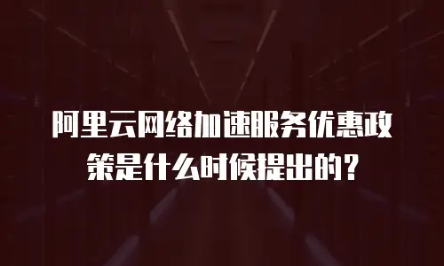 阿里云网络加速服务优惠政策是什么时候提出的？