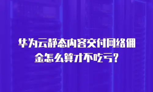 华为云静态内容交付网络佣金怎么算才不吃亏？