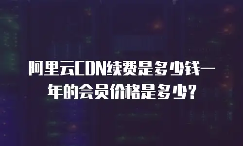 阿里云CDN续费是多少钱一年的会员价格是多少？