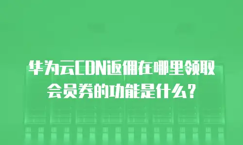 华为云CDN返佣在哪里领取会员券的功能是什么？