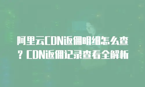 阿里云CDN返佣明细怎么查？CDN返佣记录查看全解析