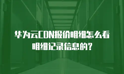 华为云CDN报价明细怎么看明细记录信息的？