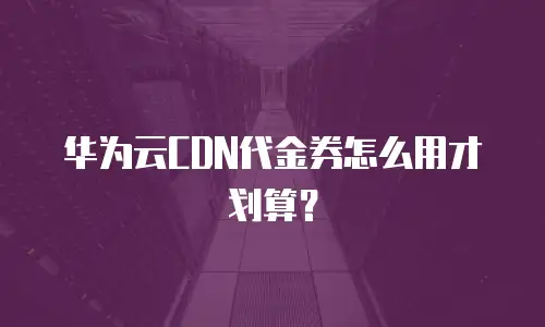 华为云CDN代金券怎么用才划算？