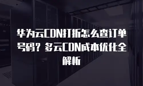 华为云CDN打折怎么查订单号码？多云CDN成本优化全解析