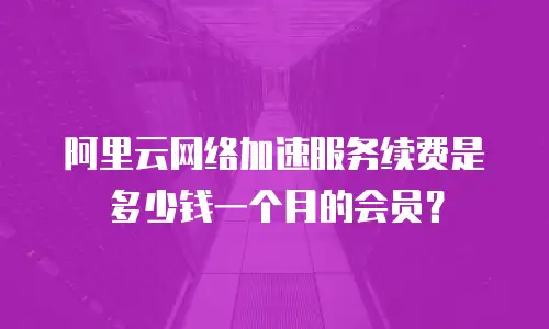 阿里云网络加速服务续费是多少钱一个月的会员？