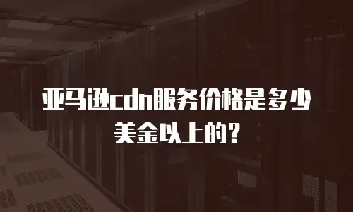 亚马逊cdn服务价格是多少美金以上的？