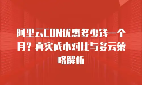 阿里云CDN优惠多少钱一个月？真实成本对比与多云策略解析