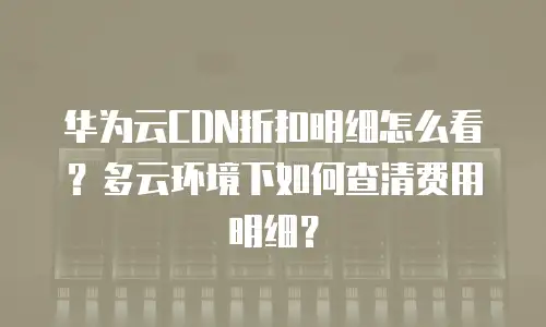 华为云CDN折扣明细怎么看？多云环境下如何查清费用明细？