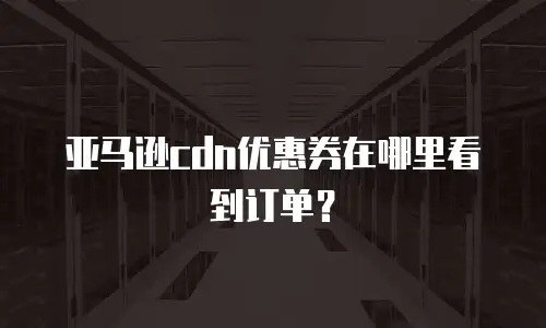 亚马逊cdn优惠券在哪里看到订单？