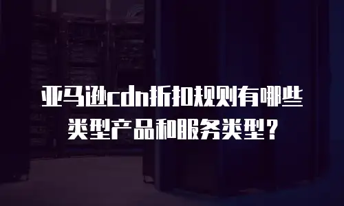 亚马逊cdn折扣规则有哪些类型产品和服务类型？