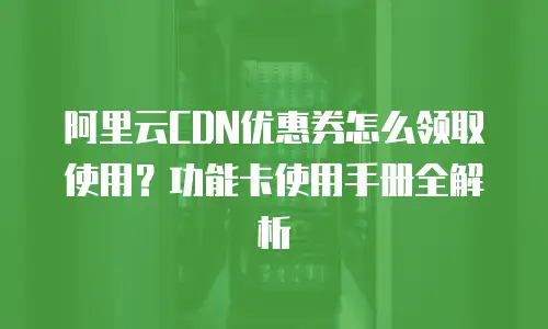 阿里云CDN优惠券怎么领取使用？功能卡使用手册全解析