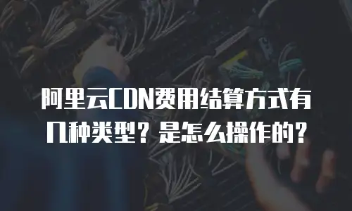 阿里云CDN费用结算方式有几种类型？是怎么操作的？