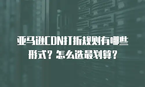 亚马逊CDN打折规则有哪些形式？怎么选最划算？