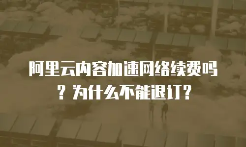 阿里云内容加速网络续费吗？为什么不能退订？