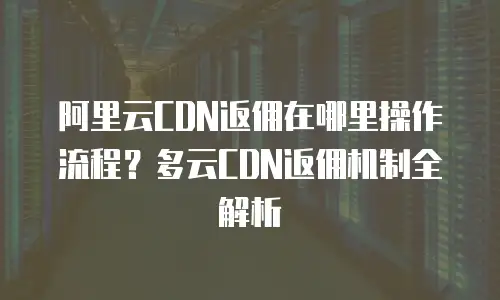 阿里云CDN返佣在哪里操作流程？多云CDN返佣机制全解析