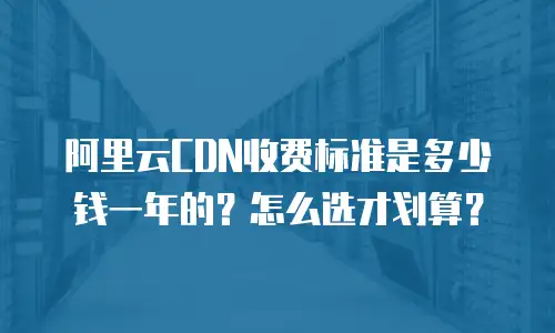 阿里云CDN收费标准是多少钱一年的？怎么选才划算？