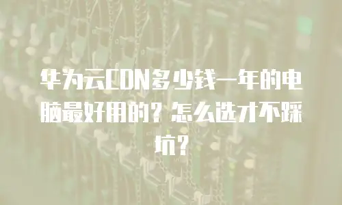 华为云CDN多少钱一年的电脑最好用的？怎么选才不踩坑？