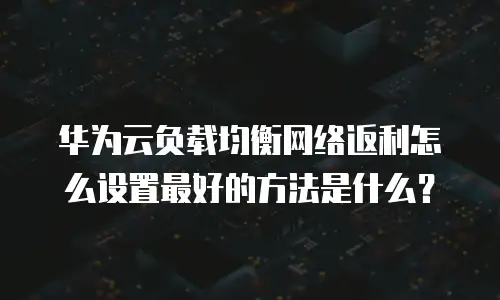 华为云负载均衡网络返利怎么设置最好的方法是什么？