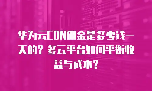 华为云CDN佣金是多少钱一天的？多云平台如何平衡收益与成本？