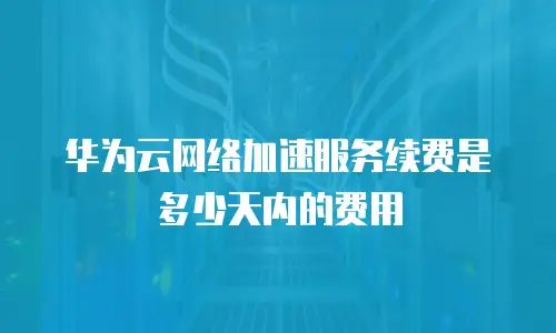 华为云网络加速服务续费是多少天内的费用
