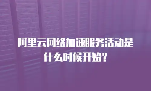 阿里云网络加速服务活动是什么时候开始？