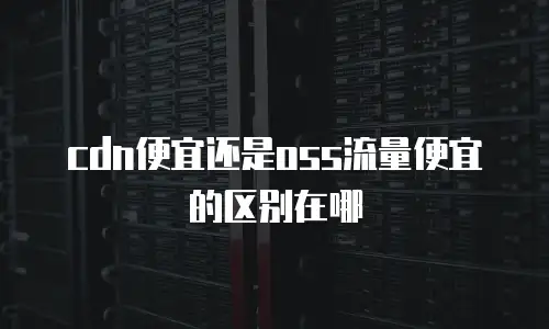 cdn便宜还是oss流量便宜的区别在哪