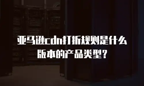 亚马逊cdn打折规则是什么版本的产品类型？
