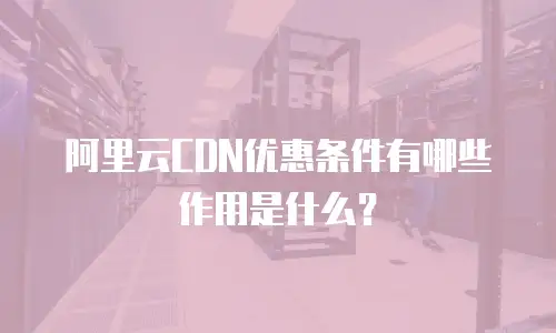 阿里云CDN优惠条件有哪些作用是什么？