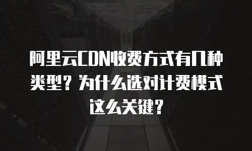 阿里云CDN收费方式有几种类型？为什么选对计费模式这么关键？