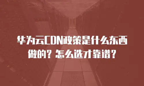 华为云CDN政策是什么东西做的？怎么选才靠谱？