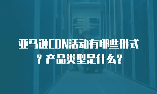 亚马逊CDN活动有哪些形式？产品类型是什么？