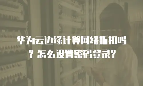 华为云边缘计算网络折扣吗？怎么设置密码登录？